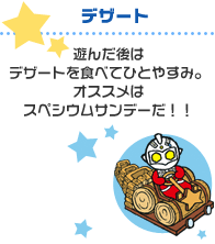 デザート:遊んだ後はデザートを食べてひとやすみ。オススメはスペシウムサンデーだ!!