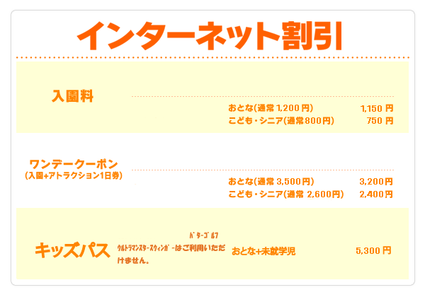 インターネット割引 入園料 おとな 1200円→1150円 こども・シニア 800円→750円 ワンデークーポン(入園＋アトラクション1日券) おとな 3,500円→3,200円 こども・シニア 2,600円→2,400円 特別堅(入園＋アトラクション3回券) メルマガ会員のみ