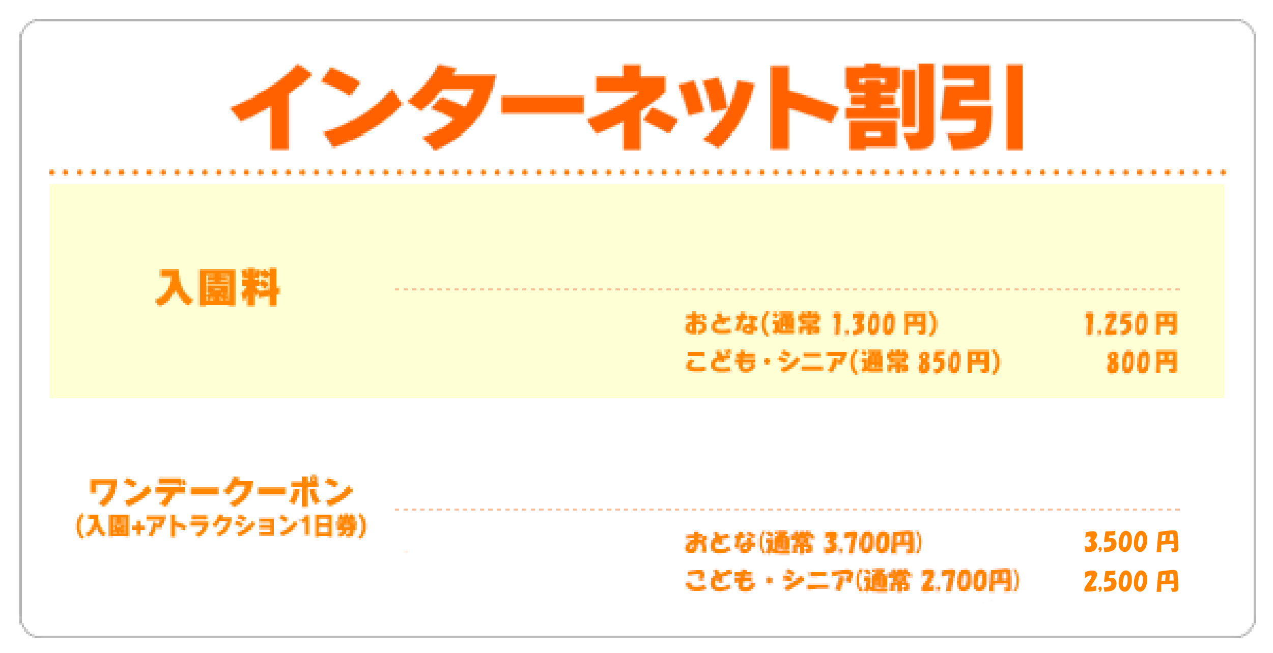 インターネット割引 入園料 おとな 1300円→1250円 こども・シニア 850円→800円 ワンデークーポン(入園＋アトラクション1日券) おとな 3,700円→3,400円 こども・シニア 2,700円→2,500円 特別堅(入園＋アトラクション3回券) メルマガ会員のみ