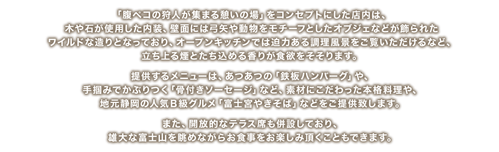 「腹ペコの狩人が集まる憩いの場」をコンセプトにした店内は、木や石が使用した内装、壁面には弓矢や動物をモチーフとしたオブジェなどが飾られたワイルドな造りとなっており、オープンキッチンでは迫力ある調理風景をご覧いただけるなど、立ち上る煙とたち込める香りが食欲をそそります。提供するメニューは、あつあつの「鉄板ハンバーグ」や、手掴みでかぶりつく「骨付きソーセージ」など、素材にこだわった本格料理や、地元静岡の人気Ｂ級グルメ「富士宮やきそば」などをご提供致します。また、開放的なテラス席も併設しており、雄大な富士山を眺めながらお食事をお楽しみ頂くこともできます。