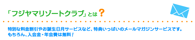 フジヤマリゾートクラブとは？
		特別な料金割引やお誕生日月サービスなど、特典いっぱいのメールマガジンサービスです。もちろん、入会金・年会費は無料！