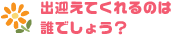 出迎えてくれるのは誰でしょう？